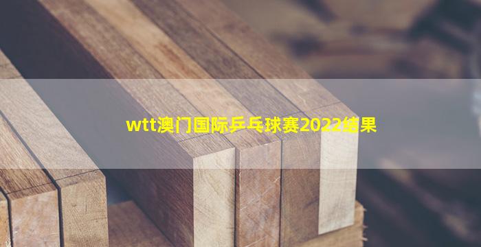 wtt澳门国际乒乓球赛2022结果