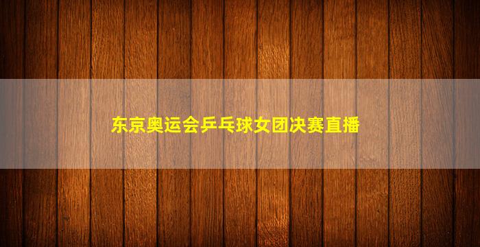 东京奥运会乒乓球女团决赛直播(东京奥运会乒乓球女团决赛直播孙颖莎)