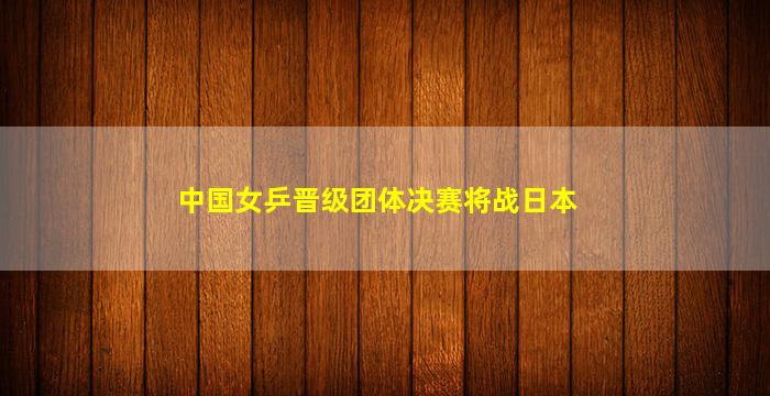 中国女乒晋级团体决赛将战日本(中国女乒晋级团体决赛将战日本胜算)