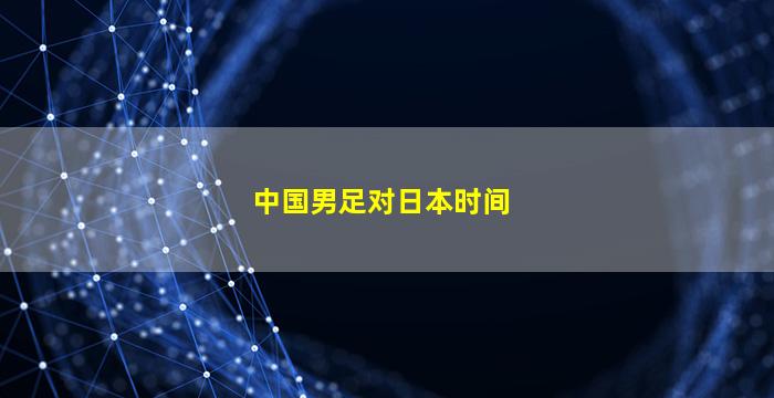 中国男足对日本时间(中国男足对日本时间直播)