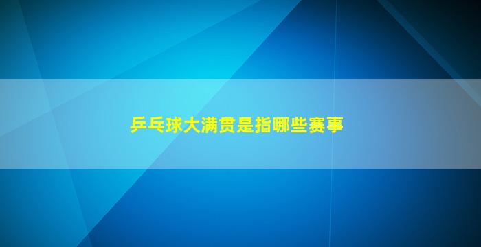 乒乓球大满贯是指哪些赛事(乒乓球通常称为大满贯的三大赛事)