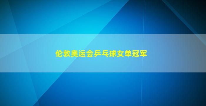 伦敦奥运会乒乓球女单冠军(伦敦奥运会乒乓球女单冠军是谁)