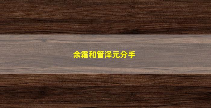 余霜和管泽元分手(余霜和管泽元分手原因)