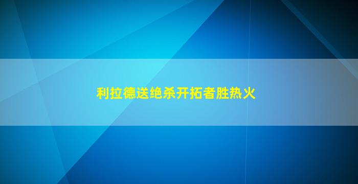 利拉德送绝杀开拓者胜热火(利拉德50分开拓者大胜)