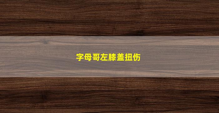 字母哥左膝盖扭伤(字母哥左膝盖扭伤视频)