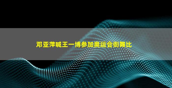 邓亚萍喊王一博参加奥运会街舞比赛(2011年王一博街舞比赛视频)