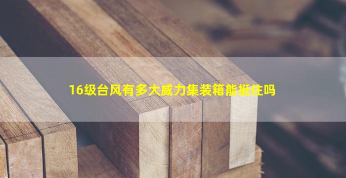 16级台风有多大威力集装箱能挺住吗