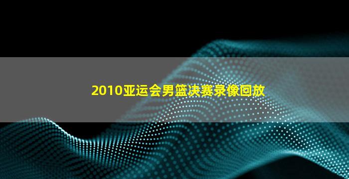 2010亚运会男篮决赛录像回放