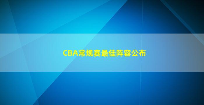 CBA常规赛最佳阵容公布(cba决赛阵容)