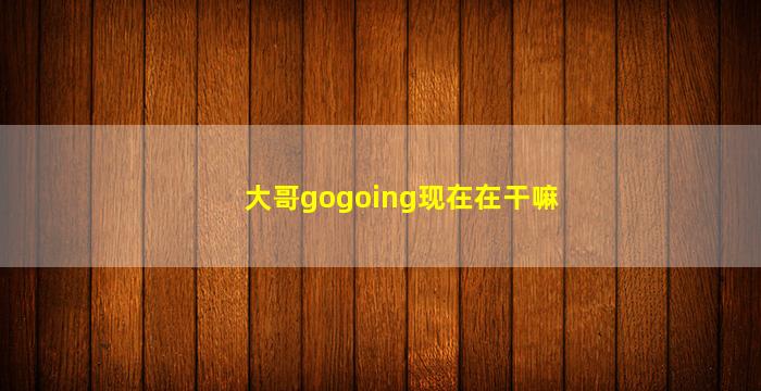 大哥gogoing现在在干嘛