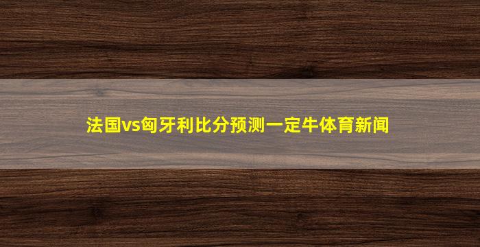 法国vs匈牙利比分预测一定牛体育新闻