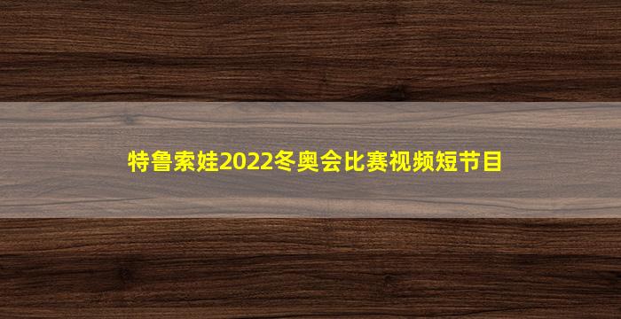 特鲁索娃2022冬奥会比赛视频短节目